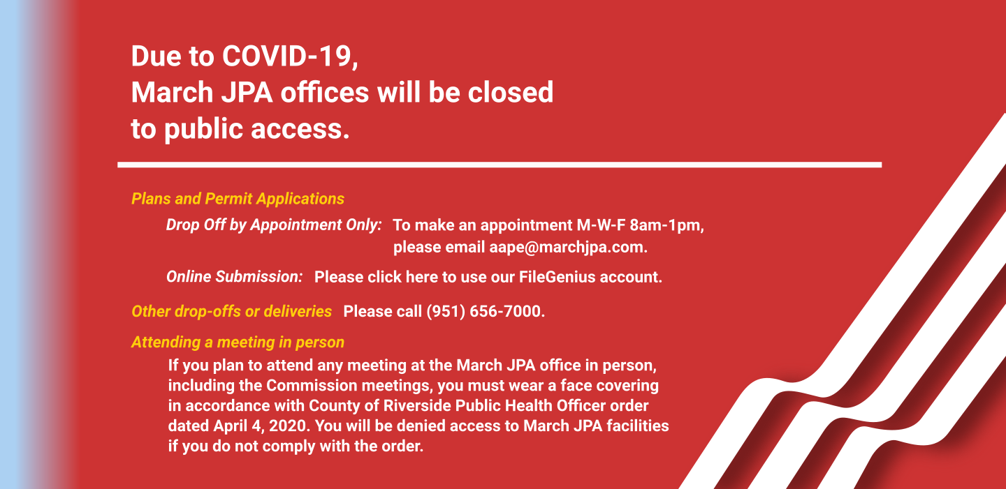 Due to COVID-19, March JPA offices will be closed to public access. For plans and permit applications, you may drop off by appointment only or submit online. To make a drop-off appointment M-W-F 8am-1pm, please email aape@marchjpa.com. For online submissions, please visit https://marchjpa.filegenius.com/fileDrop. Other drop-offs or deliveries, please call: (951) 656-7000. If you plan to attend any meeting at the March JPA office in person, including the Commission meetings, you must wear a face covering in accordance with County of Riverside Public Health Officer order dated April 4, 2020. You will be denied access to March JPA facilities if you do not comply with the order.